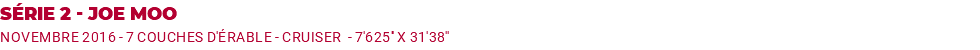 Série 2 - joe moo novembre 2016 - 7 couches d'érable - Cruiser - 7'625'' x 31'38''
